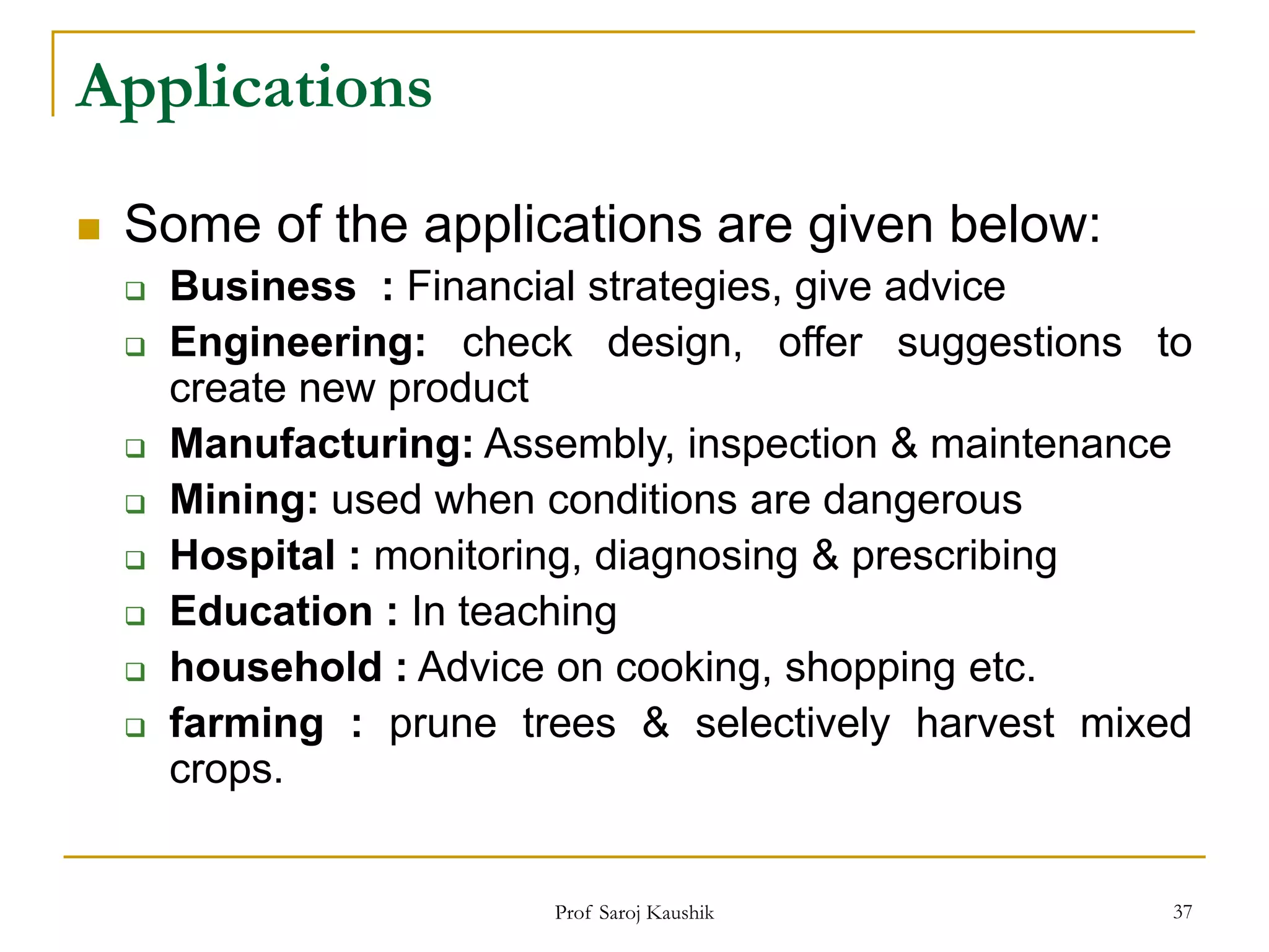 Prof Saroj Kaushik 37
Applications
 Some of the applications are given below:
 Business : Financial strategies, give advice
 Engineering: check design, offer suggestions to
create new product
 Manufacturing: Assembly, inspection & maintenance
 Mining: used when conditions are dangerous
 Hospital : monitoring, diagnosing & prescribing
 Education : In teaching
 household : Advice on cooking, shopping etc.
 farming : prune trees & selectively harvest mixed
crops.
 