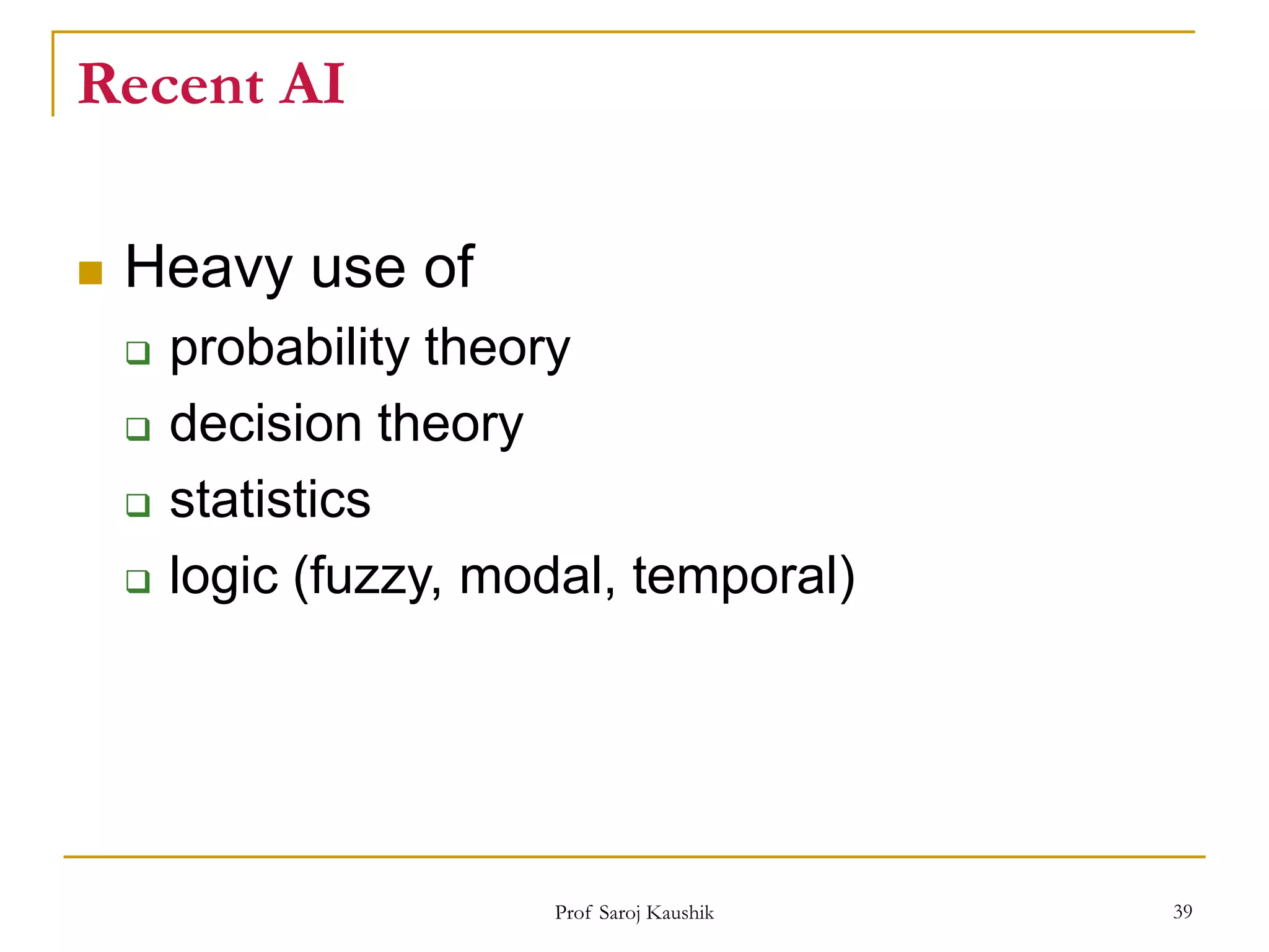 Prof Saroj Kaushik 39
Recent AI
 Heavy use of
 probability theory
 decision theory
 statistics
 logic (fuzzy, modal, temporal)
 