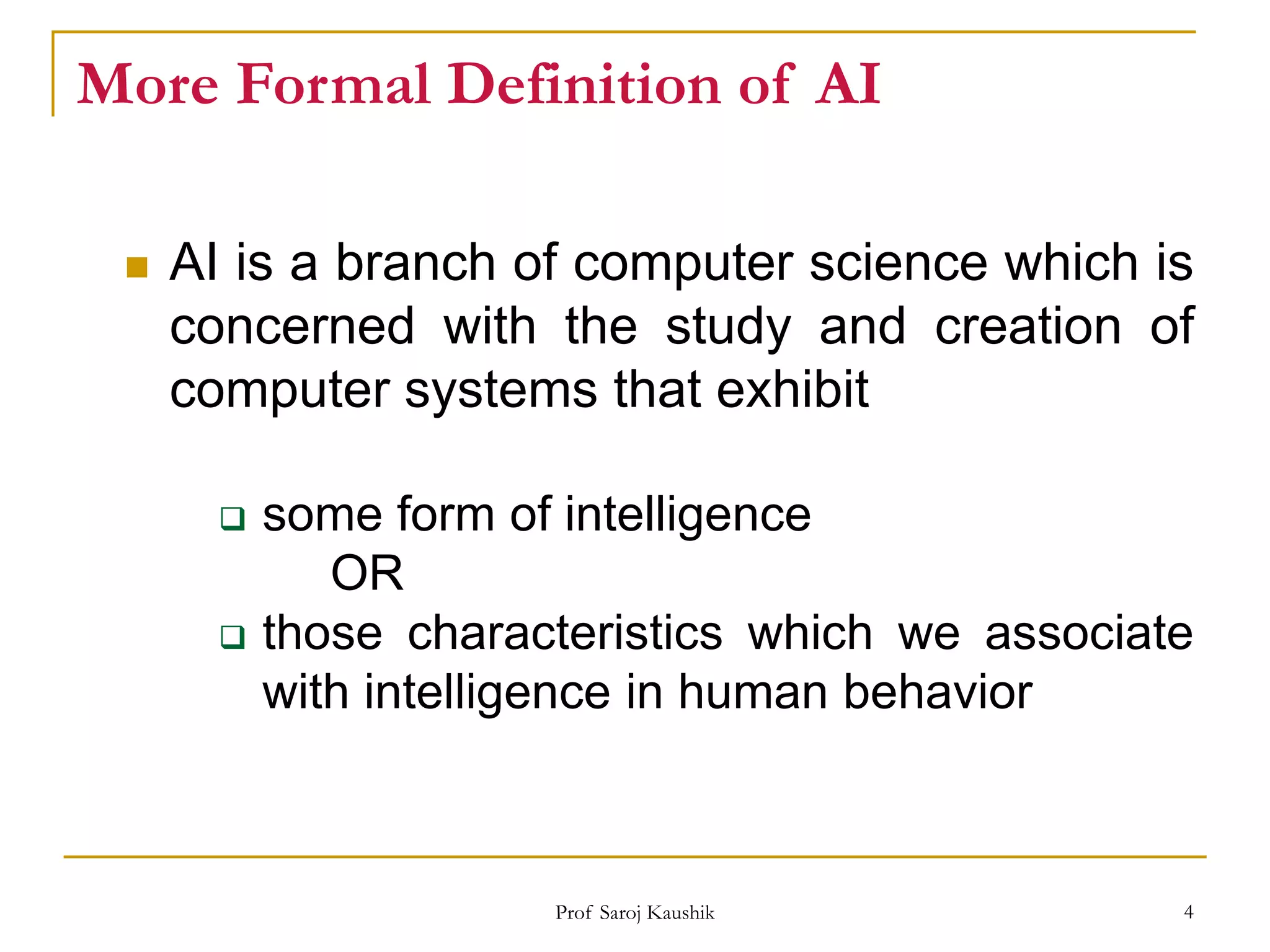 Prof Saroj Kaushik 4
More Formal Definition of AI
 AI is a branch of computer science which is
concerned with the study and creation of
computer systems that exhibit
 some form of intelligence
OR
 those characteristics which we associate
with intelligence in human behavior
 