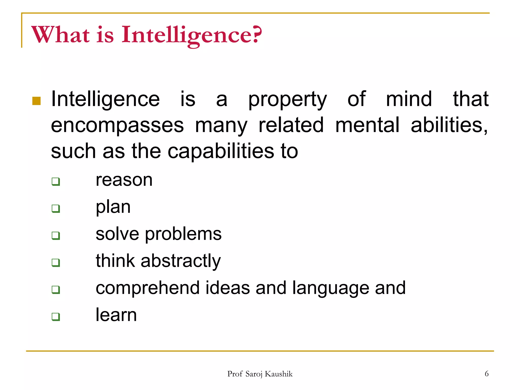 Prof Saroj Kaushik 6
What is Intelligence?
 Intelligence is a property of mind that
encompasses many related mental abilities,
such as the capabilities to
 reason
 plan
 solve problems
 think abstractly
 comprehend ideas and language and
 learn
 