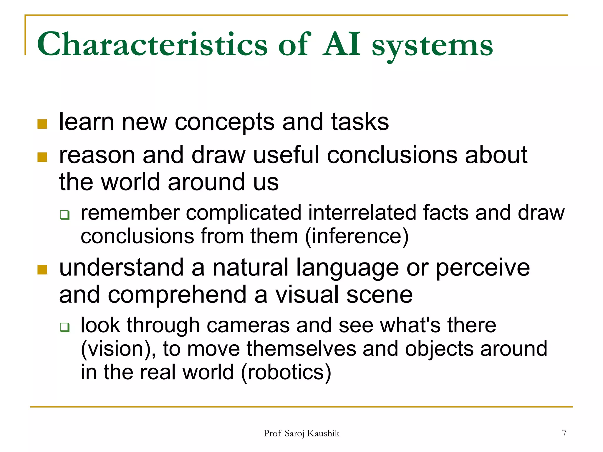 Prof Saroj Kaushik 7
Characteristics of AI systems
 learn new concepts and tasks
 reason and draw useful conclusions about
the world around us
 remember complicated interrelated facts and draw
conclusions from them (inference)
 understand a natural language or perceive
and comprehend a visual scene
 look through cameras and see what's there
(vision), to move themselves and objects around
in the real world (robotics)
 
