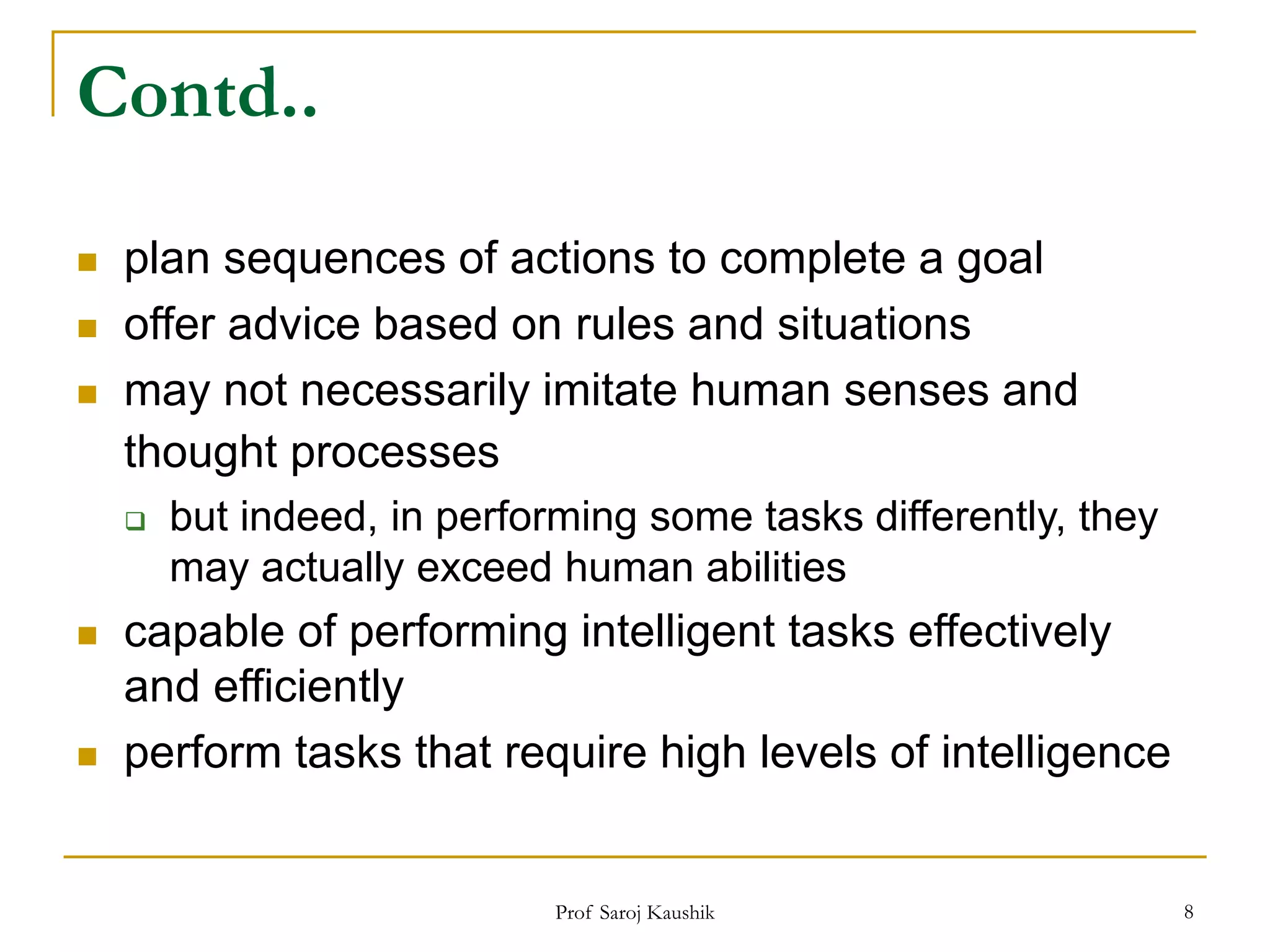 Prof Saroj Kaushik 8
Contd..
 plan sequences of actions to complete a goal
 offer advice based on rules and situations
 may not necessarily imitate human senses and
thought processes
 but indeed, in performing some tasks differently, they
may actually exceed human abilities
 capable of performing intelligent tasks effectively
and efficiently
 perform tasks that require high levels of intelligence
 