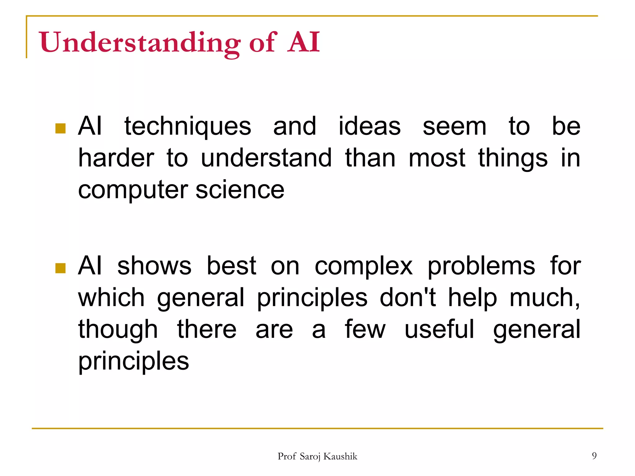 Prof Saroj Kaushik 9
Understanding of AI
 AI techniques and ideas seem to be
harder to understand than most things in
computer science
 AI shows best on complex problems for
which general principles don't help much,
though there are a few useful general
principles
 