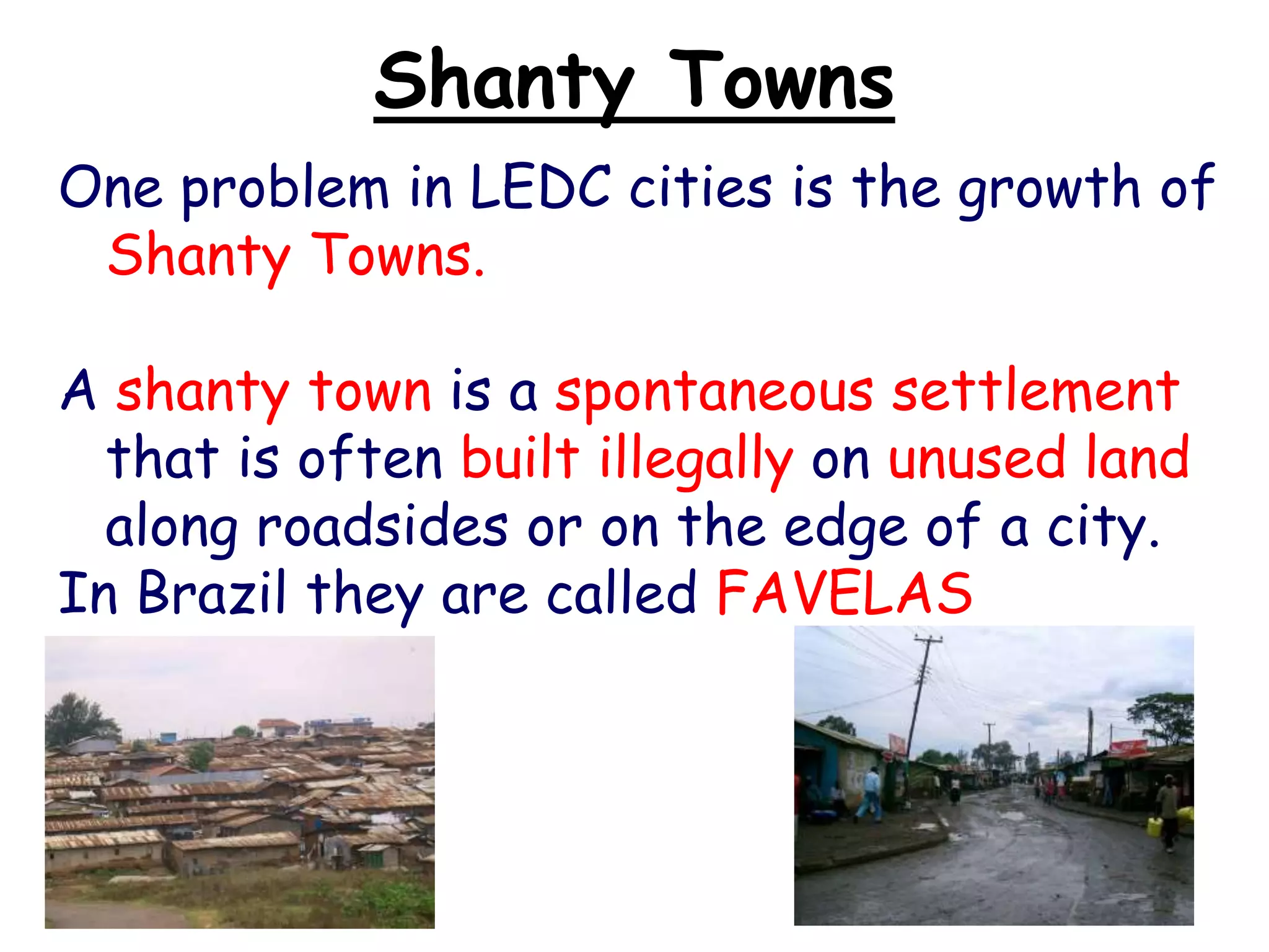 Shanty Towns
One problem in LEDC cities is the growth of
Shanty Towns.
A shanty town is a spontaneous settlement
that is often built illegally on unused land
along roadsides or on the edge of a city.
In Brazil they are called FAVELAS
 