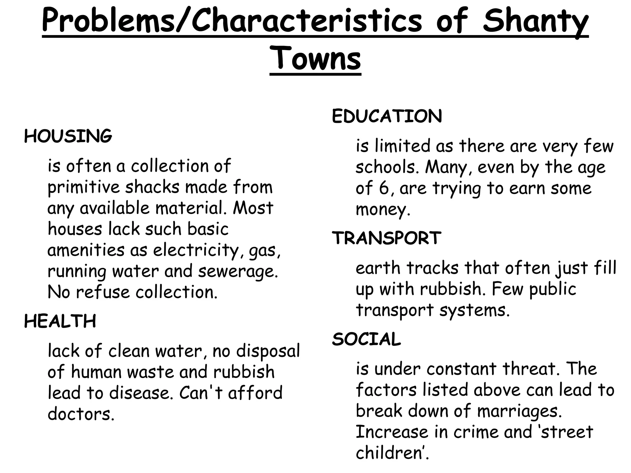Problems/Characteristics of Shanty
Towns
HOUSING
is often a collection of
primitive shacks made from
any available material. Most
houses lack such basic
amenities as electricity, gas,
running water and sewerage.
No refuse collection.
HEALTH
lack of clean water, no disposal
of human waste and rubbish
lead to disease. Can't afford
doctors.
EDUCATION
is limited as there are very few
schools. Many, even by the age
of 6, are trying to earn some
money.
TRANSPORT
earth tracks that often just fill
up with rubbish. Few public
transport systems.
SOCIAL
is under constant threat. The
factors listed above can lead to
break down of marriages.
Increase in crime and ‘street
children’.
 