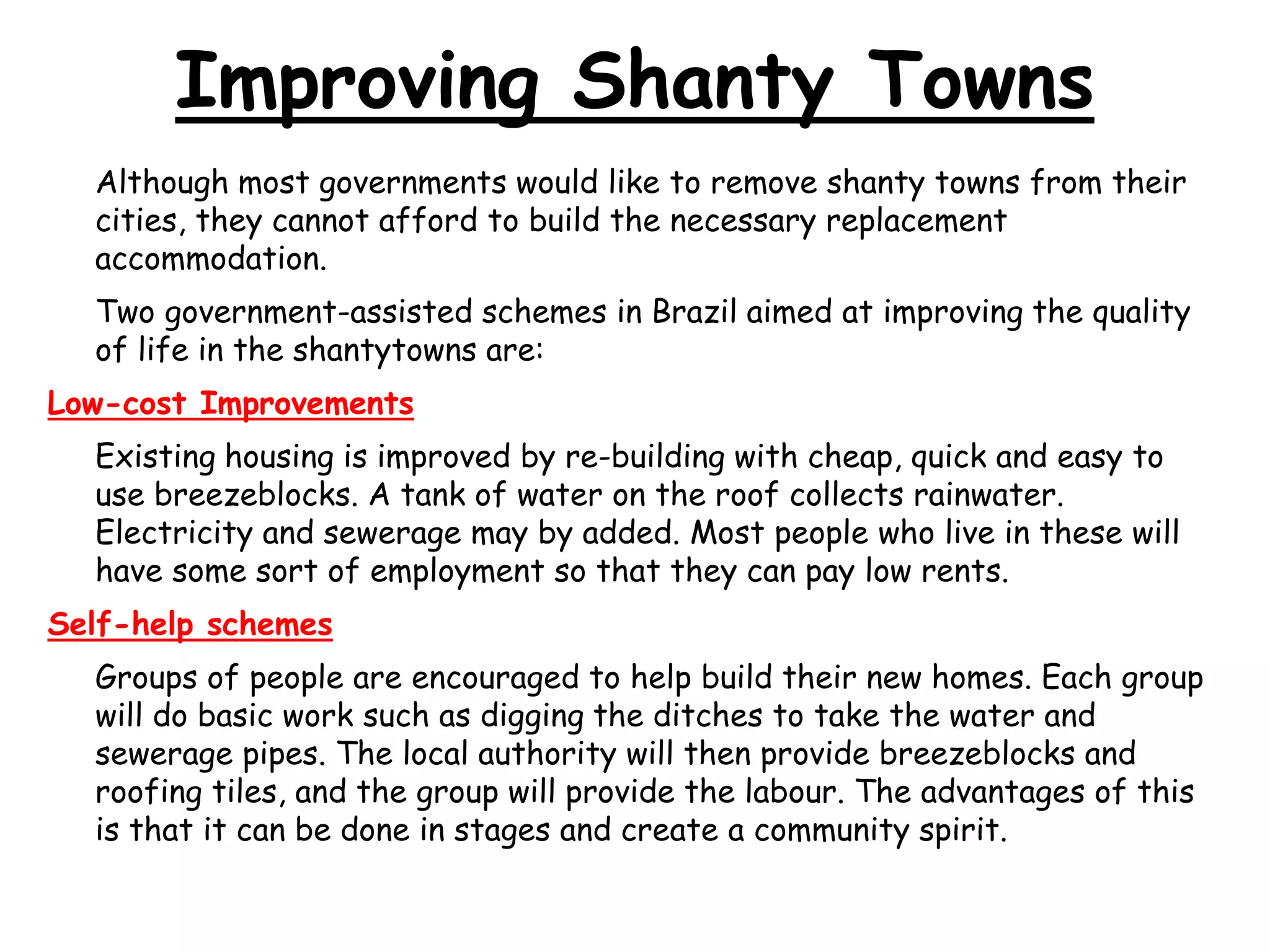 Improving Shanty Towns
Although most governments would like to remove shanty towns from their
cities, they cannot afford to build the necessary replacement
accommodation.
Two government-assisted schemes in Brazil aimed at improving the quality
of life in the shantytowns are:
Low-cost Improvements
Existing housing is improved by re-building with cheap, quick and easy to
use breezeblocks. A tank of water on the roof collects rainwater.
Electricity and sewerage may by added. Most people who live in these will
have some sort of employment so that they can pay low rents.
Self-help schemes
Groups of people are encouraged to help build their new homes. Each group
will do basic work such as digging the ditches to take the water and
sewerage pipes. The local authority will then provide breezeblocks and
roofing tiles, and the group will provide the labour. The advantages of this
is that it can be done in stages and create a community spirit.
 
