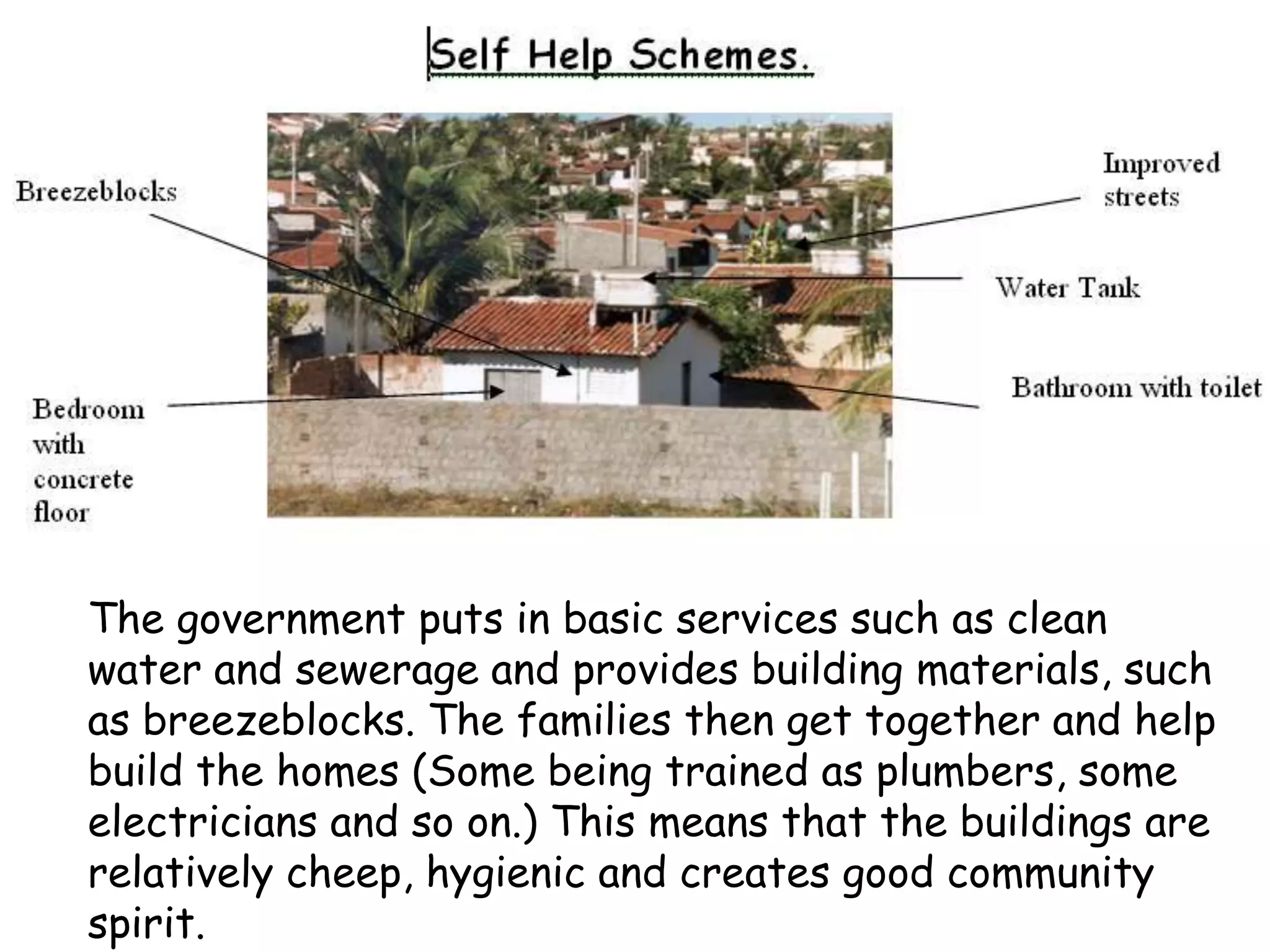 The government puts in basic services such as clean
water and sewerage and provides building materials, such
as breezeblocks. The families then get together and help
build the homes (Some being trained as plumbers, some
electricians and so on.) This means that the buildings are
relatively cheep, hygienic and creates good community
spirit.
 