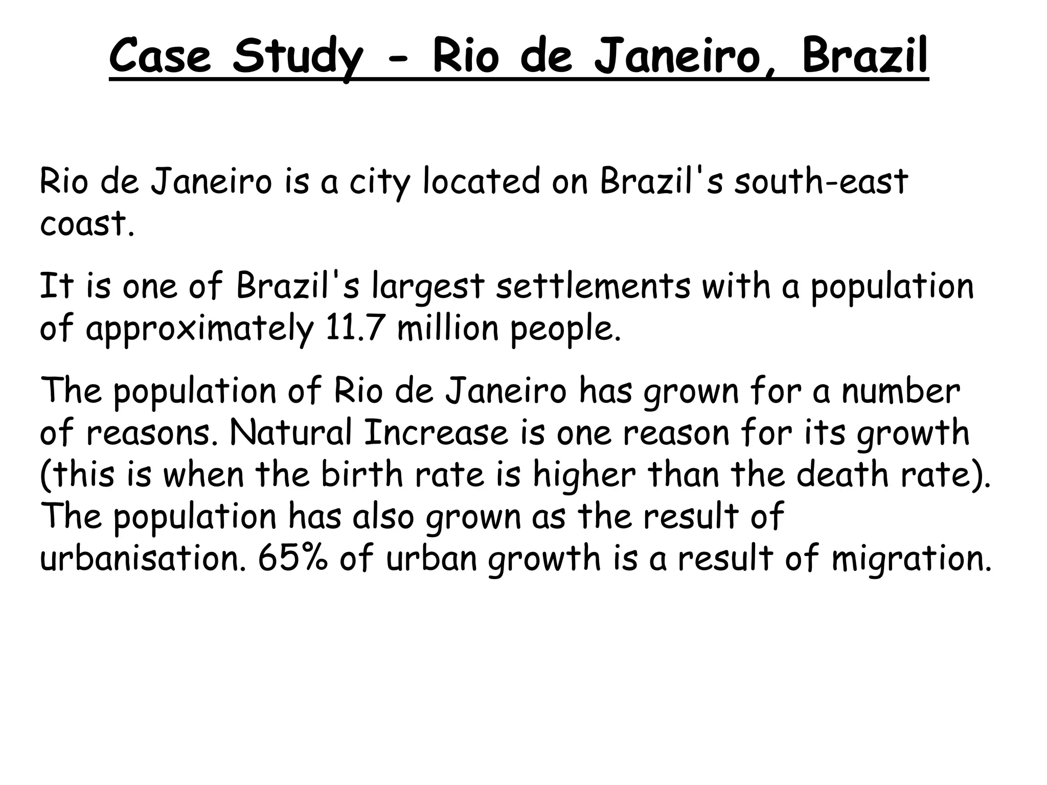 Case Study - Rio de Janeiro, Brazil
Rio de Janeiro is a city located on Brazil's south-east
coast.
It is one of Brazil's largest settlements with a population
of approximately 11.7 million people.
The population of Rio de Janeiro has grown for a number
of reasons. Natural Increase is one reason for its growth
(this is when the birth rate is higher than the death rate).
The population has also grown as the result of
urbanisation. 65% of urban growth is a result of migration.
 
