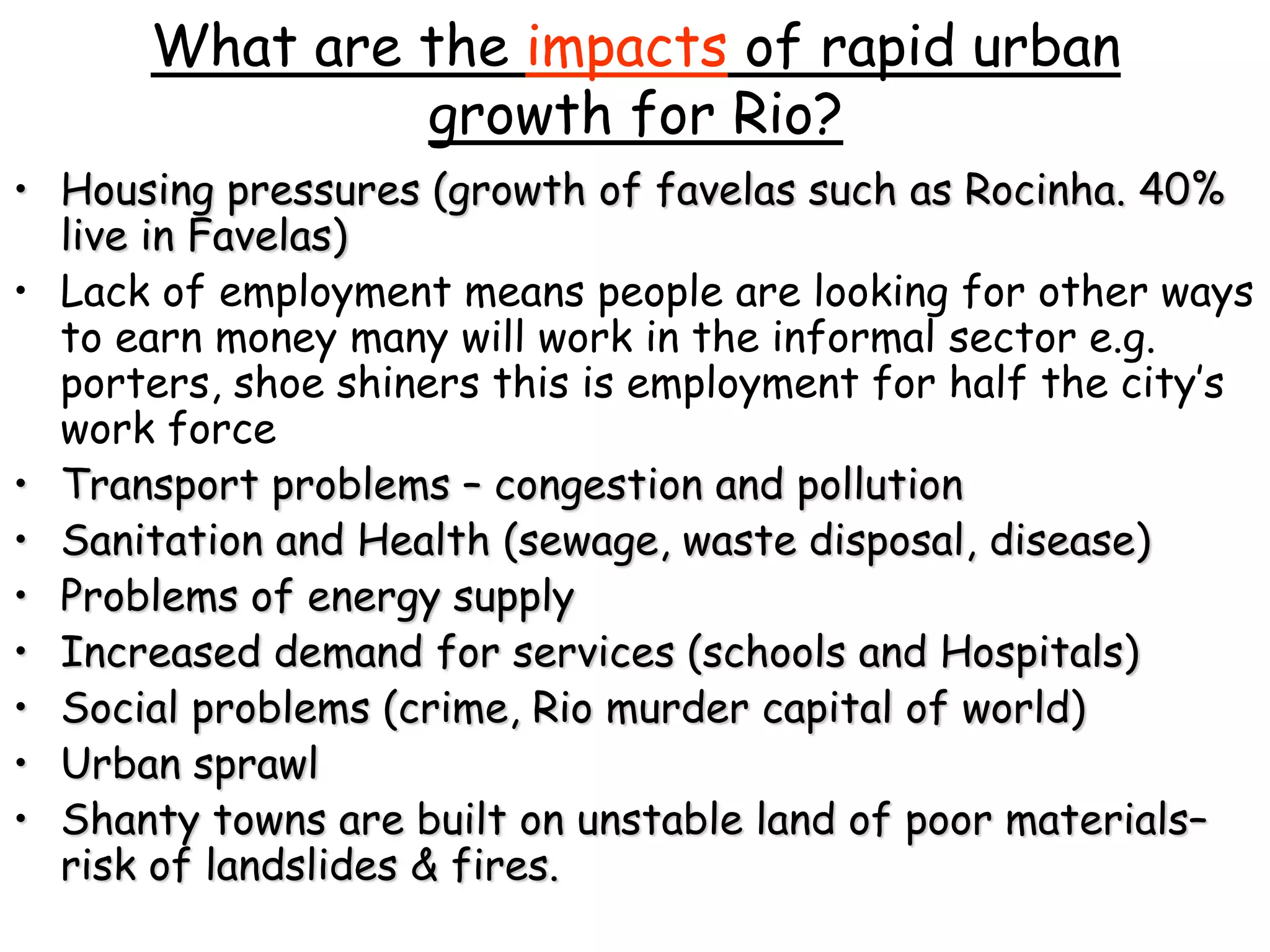 What are the impacts of rapid urban
growth for Rio?
• Housing pressures (growth of favelas such as Rocinha. 40%
live in Favelas)
• Lack of employment means people are looking for other ways
to earn money many will work in the informal sector e.g.
porters, shoe shiners this is employment for half the city’s
work force
• Transport problems – congestion and pollution
• Sanitation and Health (sewage, waste disposal, disease)
• Problems of energy supply
• Increased demand for services (schools and Hospitals)
• Social problems (crime, Rio murder capital of world)
• Urban sprawl
• Shanty towns are built on unstable land of poor materials–
risk of landslides & fires.
 