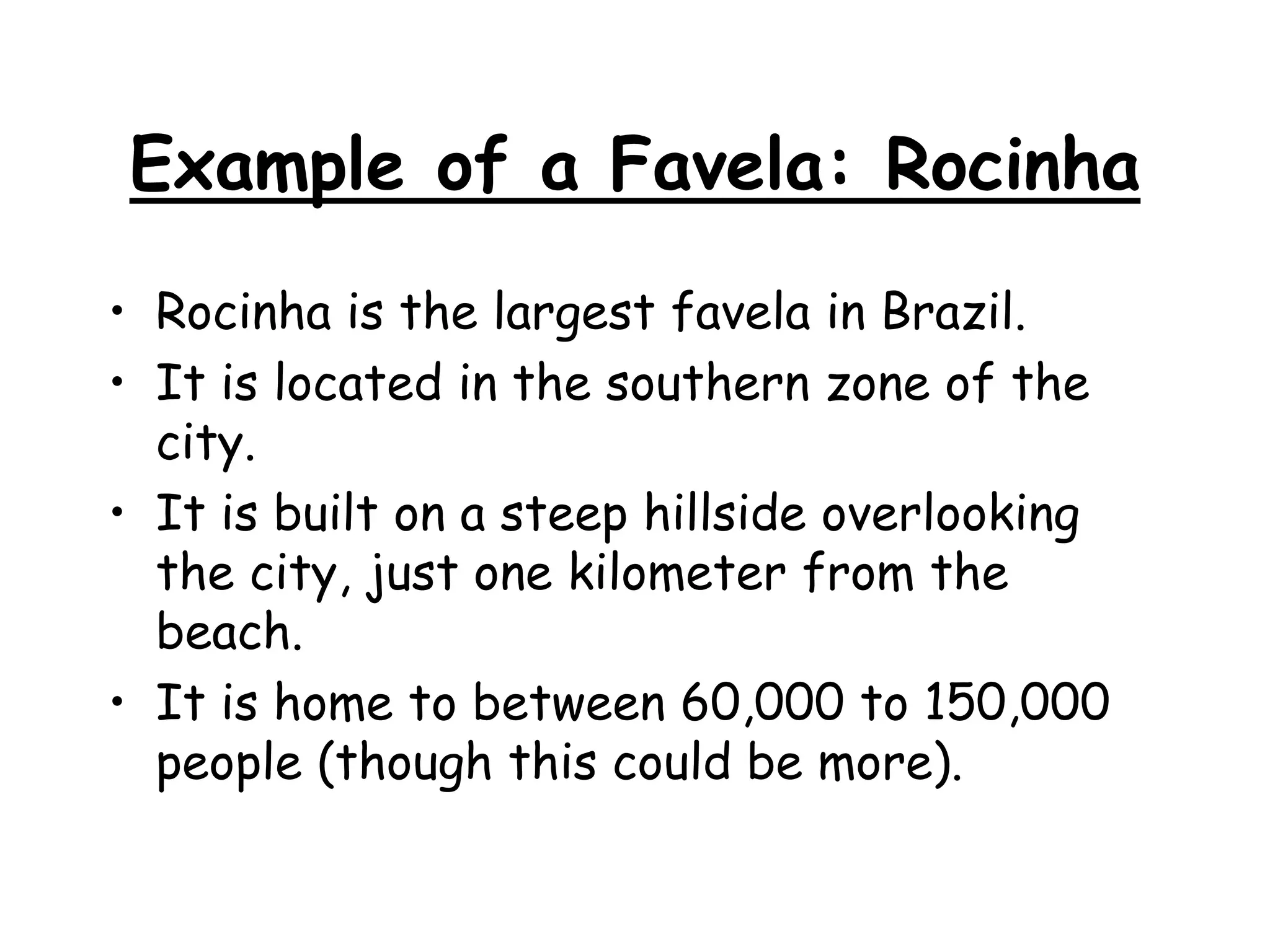 Example of a Favela: Rocinha
• Rocinha is the largest favela in Brazil.
• It is located in the southern zone of the
city.
• It is built on a steep hillside overlooking
the city, just one kilometer from the
beach.
• It is home to between 60,000 to 150,000
people (though this could be more).
 