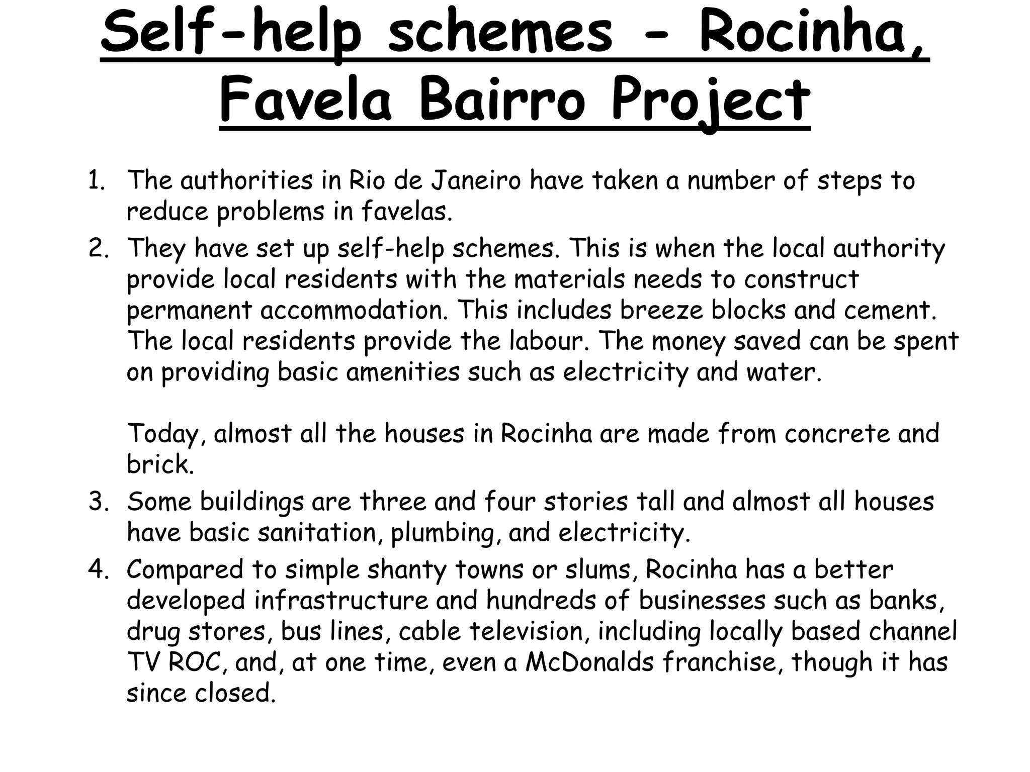 Self-help schemes - Rocinha,
Favela Bairro Project
1. The authorities in Rio de Janeiro have taken a number of steps to
reduce problems in favelas.
2. They have set up self-help schemes. This is when the local authority
provide local residents with the materials needs to construct
permanent accommodation. This includes breeze blocks and cement.
The local residents provide the labour. The money saved can be spent
on providing basic amenities such as electricity and water.
Today, almost all the houses in Rocinha are made from concrete and
brick.
3. Some buildings are three and four stories tall and almost all houses
have basic sanitation, plumbing, and electricity.
4. Compared to simple shanty towns or slums, Rocinha has a better
developed infrastructure and hundreds of businesses such as banks,
drug stores, bus lines, cable television, including locally based channel
TV ROC, and, at one time, even a McDonalds franchise, though it has
since closed.
 