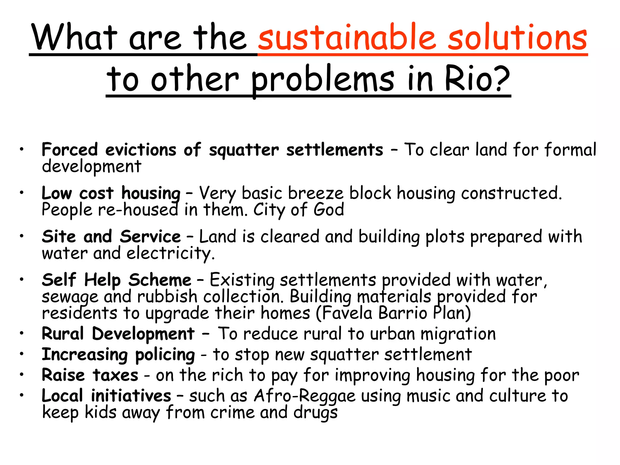 What are the sustainable solutions
to other problems in Rio?
• Forced evictions of squatter settlements – To clear land for formal
development
• Low cost housing – Very basic breeze block housing constructed.
People re-housed in them. City of God
• Site and Service – Land is cleared and building plots prepared with
water and electricity.
• Self Help Scheme – Existing settlements provided with water,
sewage and rubbish collection. Building materials provided for
residents to upgrade their homes (Favela Barrio Plan)
• Rural Development – To reduce rural to urban migration
• Increasing policing - to stop new squatter settlement
• Raise taxes - on the rich to pay for improving housing for the poor
• Local initiatives – such as Afro-Reggae using music and culture to
keep kids away from crime and drugs
 