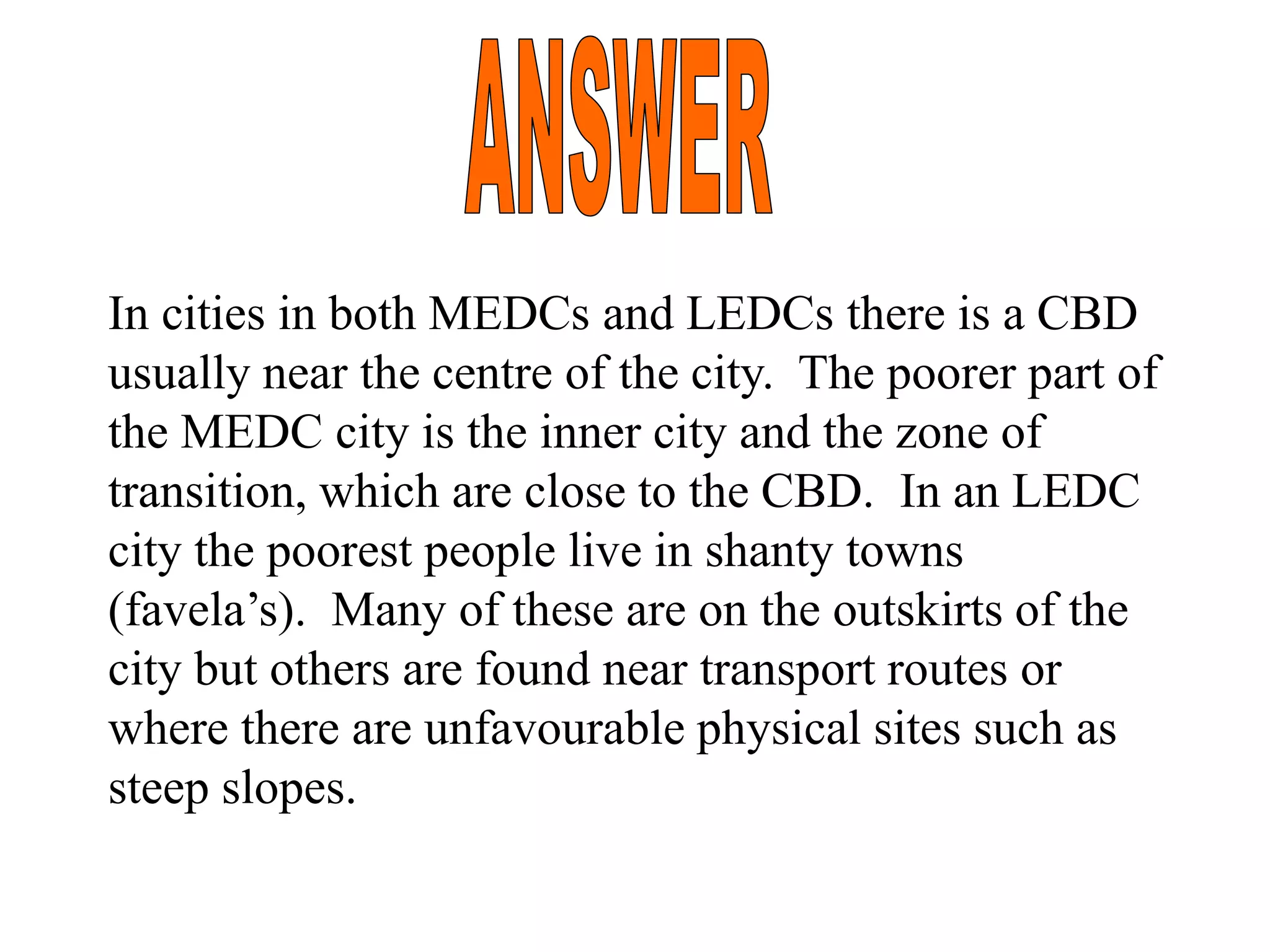 In cities in both MEDCs and LEDCs there is a CBD
usually near the centre of the city. The poorer part of
the MEDC city is the inner city and the zone of
transition, which are close to the CBD. In an LEDC
city the poorest people live in shanty towns
(favela’s). Many of these are on the outskirts of the
city but others are found near transport routes or
where there are unfavourable physical sites such as
steep slopes.
 