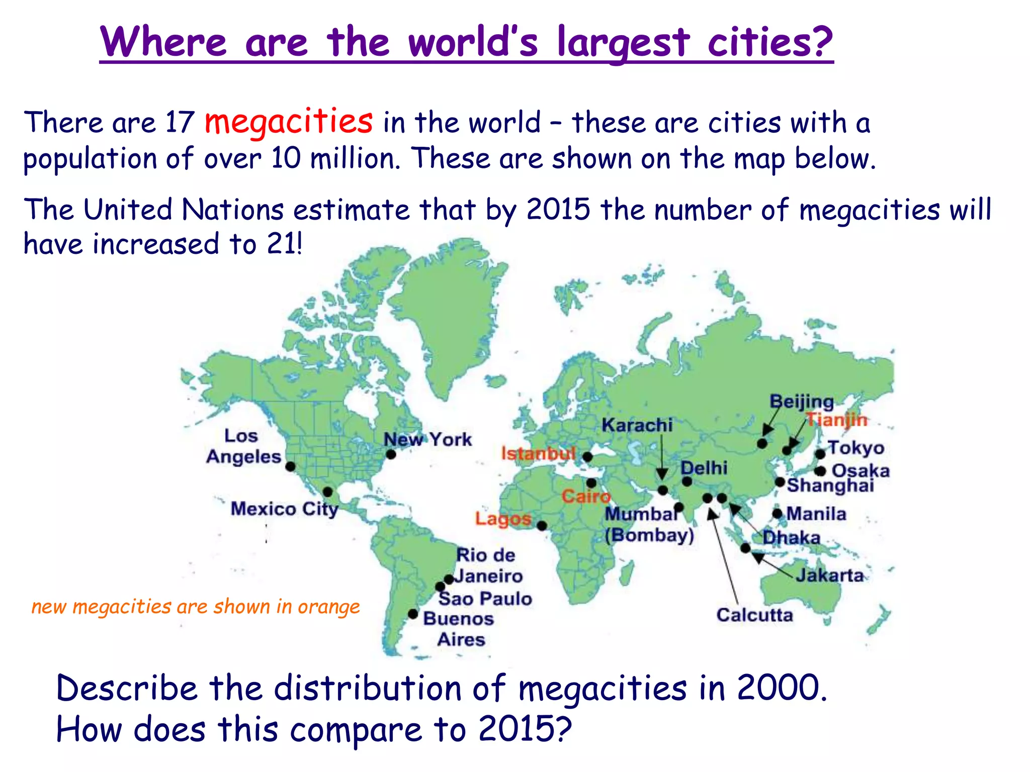 Where are the world’s largest cities?
There are 17 megacities in the world – these are cities with a
population of over 10 million. These are shown on the map below.
The United Nations estimate that by 2015 the number of megacities will
have increased to 21!
Describe the distribution of megacities in 2000.
How does this compare to 2015?
new megacities are shown in orange
 