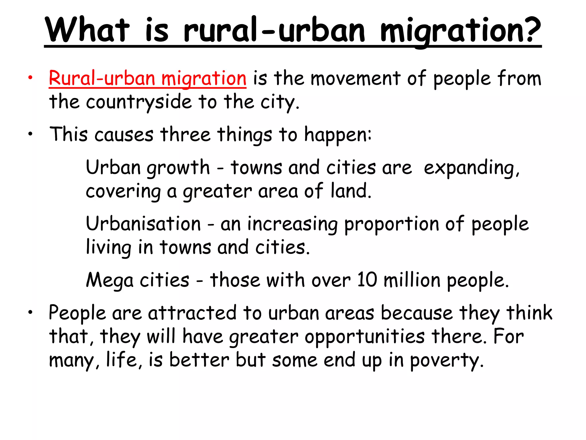 What is rural-urban migration?
• Rural-urban migration is the movement of people from
the countryside to the city.
• This causes three things to happen:
Urban growth - towns and cities are expanding,
covering a greater area of land.
Urbanisation - an increasing proportion of people
living in towns and cities.
Mega cities - those with over 10 million people.
• People are attracted to urban areas because they think
that, they will have greater opportunities there. For
many, life, is better but some end up in poverty.
 