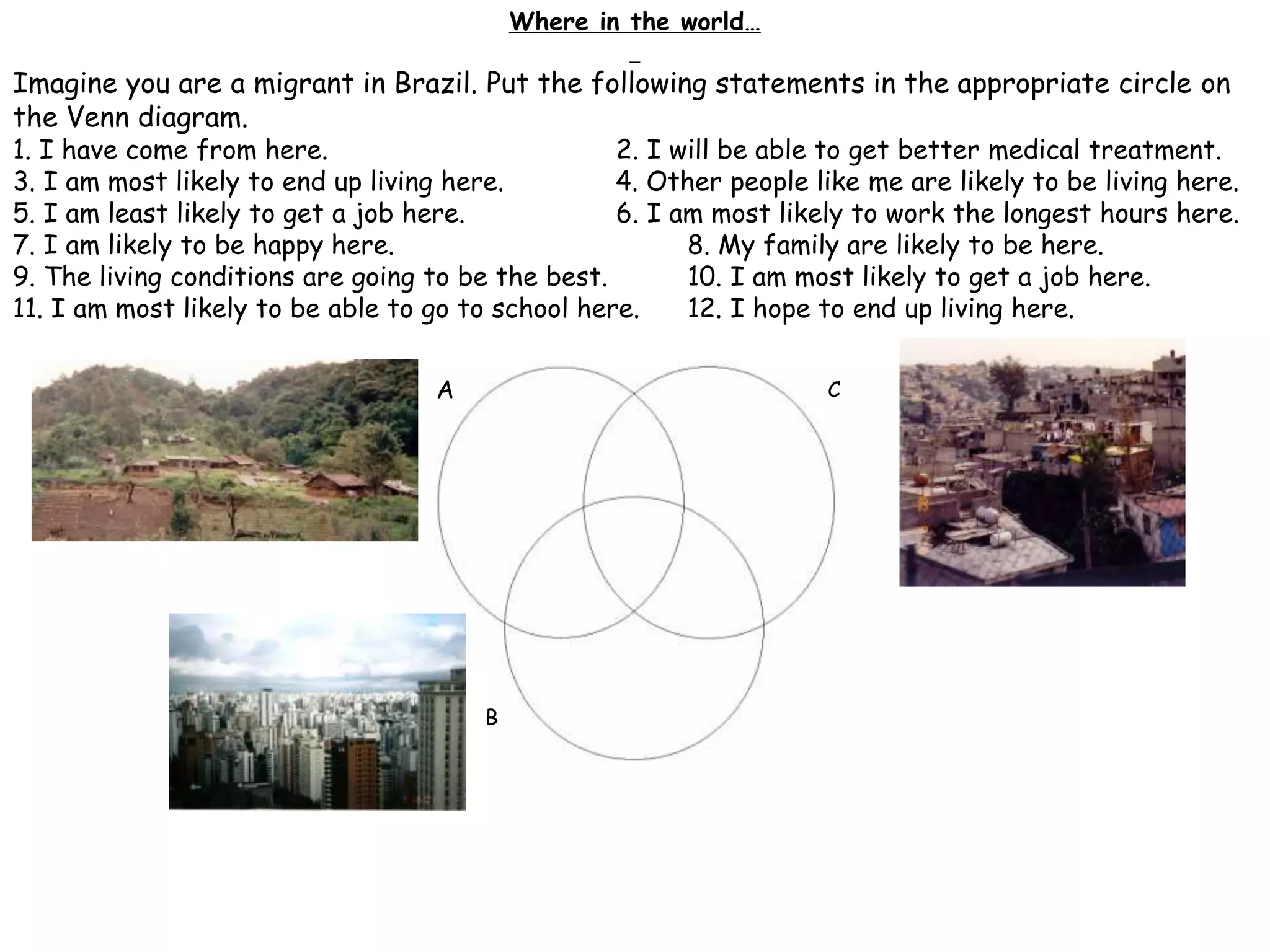 B
C
Where in the world…
Imagine you are a migrant in Brazil. Put the following statements in the appropriate circle on
the Venn diagram.
1. I have come from here. 2. I will be able to get better medical treatment.
3. I am most likely to end up living here. 4. Other people like me are likely to be living here.
5. I am least likely to get a job here. 6. I am most likely to work the longest hours here.
7. I am likely to be happy here. 8. My family are likely to be here.
9. The living conditions are going to be the best. 10. I am most likely to get a job here.
11. I am most likely to be able to go to school here. 12. I hope to end up living here.
A
 
