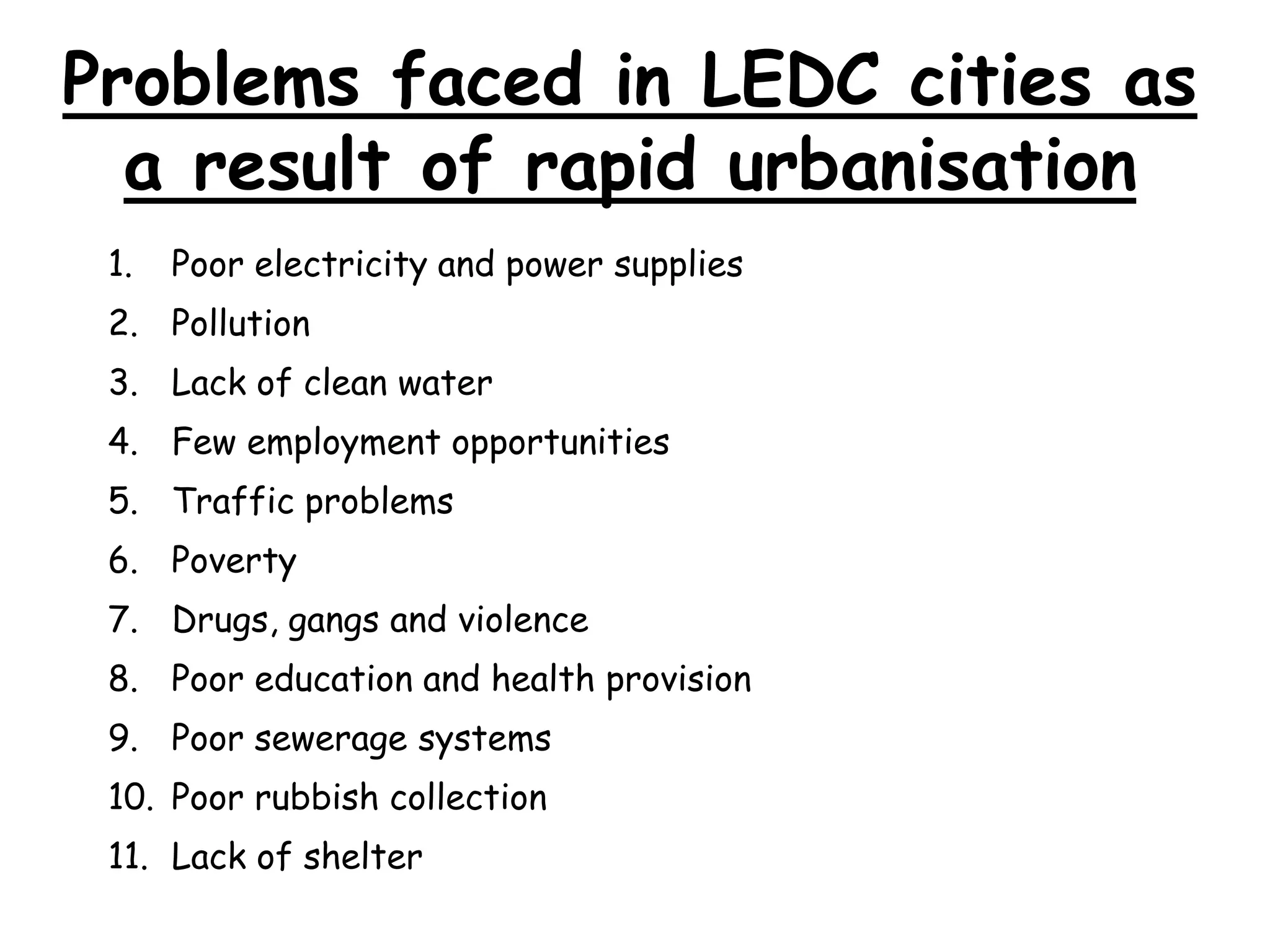 Problems faced in LEDC cities as
a result of rapid urbanisation
1. Poor electricity and power supplies
2. Pollution
3. Lack of clean water
4. Few employment opportunities
5. Traffic problems
6. Poverty
7. Drugs, gangs and violence
8. Poor education and health provision
9. Poor sewerage systems
10. Poor rubbish collection
11. Lack of shelter
 