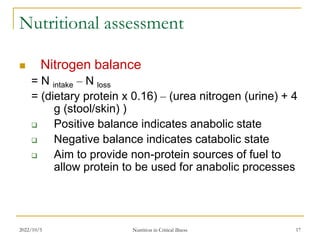 2022/10/5 Nutrition in Critical illness 17
Nutritional assessment
 Nitrogen balance
= N intake – N loss
= (dietary protein x 0.16) – (urea nitrogen (urine) + 4
g (stool/skin) )
 Positive balance indicates anabolic state
 Negative balance indicates catabolic state
 Aim to provide non-protein sources of fuel to
allow protein to be used for anabolic processes
 