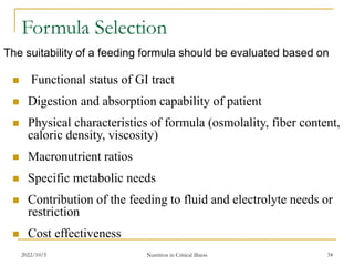 2022/10/5 Nutrition in Critical illness 34
Formula Selection
The suitability of a feeding formula should be evaluated based on
 Functional status of GI tract
 Digestion and absorption capability of patient
 Physical characteristics of formula (osmolality, fiber content,
caloric density, viscosity)
 Macronutrient ratios
 Specific metabolic needs
 Contribution of the feeding to fluid and electrolyte needs or
restriction
 Cost effectiveness
 