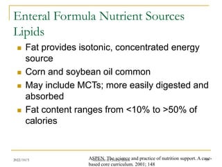 2022/10/5 Nutrition in Critical illness 59
Enteral Formula Nutrient Sources
Lipids
 Fat provides isotonic, concentrated energy
source
 Corn and soybean oil common
 May include MCTs; more easily digested and
absorbed
 Fat content ranges from <10% to >50% of
calories
ASPEN. The science and practice of nutrition support. A case-
based core curriculum. 2001; 148
 