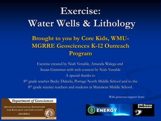 Exercise:
Water Wells & Lithology
Brought to you by Core Kids, WMU-
MGRRE Geosciences K-12 Outreach
Program
Exercise created by Niah Venable, Amanda Walega and
Susan Grammer with web content by Niah Venable
A special thanks to
8th grade teacher Becky Dalecki, Portage North Middle School and to the
8th grade science teachers and students at Mattawan Middle School.
With generous support from:
 