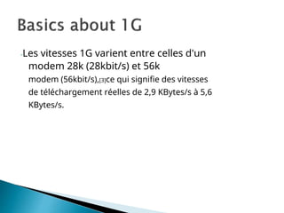 -Les vitesses 1G varient entre celles d'un
modem 28k (28kbit/s) et 56k
modem (56kbit/s),[3]ce qui signifie des vitesses
de téléchargement réelles de 2,9 KBytes/s à 5,6
KBytes/s.
 