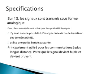 -Sur 1G, les signaux sont transmis sous forme
analogique.
-Donc, il est essentiellement utilisé pour les appels téléphoniques.
-Il n'y avait aucune possibilité d'envoyer du texte ou de transférer
des données (GPRS).
-Il utilise une petite bande passante.
-Principalement utilisé pour les communications à plus
longue distance. Parce que le signal devient faible et
devient bruyant.
 