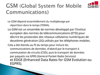 -Le GSM dépend essentiellement du multiplexage par
répartition dans le temps (TDMA).
-Le GSM est un ensemble de normes développé par l'Institut
européen des normes de télécommunications (ETSI) pour
décrire les protocoles des réseaux cellulaires numériques de
deuxième génération (2G) utilisés par les téléphones mobiles.
-Cela a été étendu au fil du temps pour inclure les
communications de données, d'abord par le transport à
commutation de circuits (CSD), puis le transport de données
par paquets via GPRS (General Packet Radio Services)
et EDGE (Enhanced Data Rates for GSM Evolution ou
EGPRS).
 