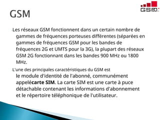 -Les réseaux GSM fonctionnent dans un certain nombre de
gammes de fréquences porteuses différentes (séparées en
gammes de fréquences GSM pour les bandes de
fréquences 2G et UMTS pour la 3G), la plupart des réseaux
GSM 2G fonctionnant dans les bandes 900 MHz ou 1800
MHz.
-L'une des principales caractéristiques du GSM est
le module d'identité de l'abonné, communément
appelécarte SIM. La carte SIM est une carte à puce
détachable contenant les informations d'abonnement
et le répertoire téléphonique de l'utilisateur.
 