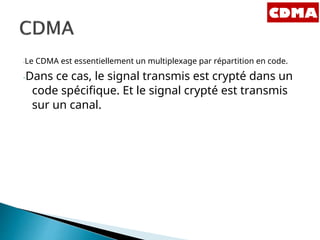 -Le CDMA est essentiellement un multiplexage par répartition en code.
-Dans ce cas, le signal transmis est crypté dans un
code spécifique. Et le signal crypté est transmis
sur un canal.
 