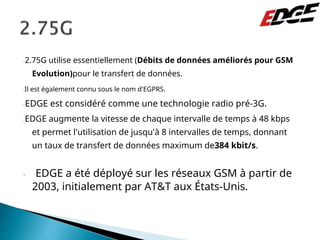 -2.75G utilise essentiellement (Débits de données améliorés pour GSM
Evolution)pour le transfert de données.
-Il est également connu sous le nom d'EGPRS.
-EDGE est considéré comme une technologie radio pré-3G.
-EDGE augmente la vitesse de chaque intervalle de temps à 48 kbps
et permet l'utilisation de jusqu'à 8 intervalles de temps, donnant
un taux de transfert de données maximum de384 kbit/s.
- EDGE a été déployé sur les réseaux GSM à partir de
2003, initialement par AT&T aux États-Unis.
 