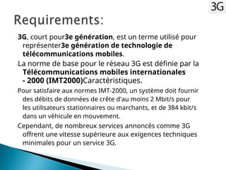 -3G, court pour3e génération, est un terme utilisé pour
représenter3e génération de technologie de
télécommunications mobiles.
-La norme de base pour le réseau 3G est définie par la
Télécommunications mobiles internationales
- 2000 (IMT2000)Caractéristiques.
-Pour satisfaire aux normes IMT-2000, un système doit fournir
des débits de données de crête d'au moins 2 Mbit/s pour
les utilisateurs stationnaires ou marchants, et de 384 kbit/s
dans un véhicule en mouvement.
-Cependant, de nombreux services annoncés comme 3G
offrent une vitesse supérieure aux exigences techniques
minimales pour un service 3G.
 