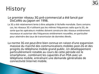 -Le premier réseau 3G pré-commercial a été lancé par
DoCoMo au Japon en 1998.
-La 3G a été relativement lente à être adoptée à l'échelle mondiale. Dans certains
cas, les réseaux 3G n'utilisent pas les mêmes fréquences radio que la 2G, de
sorte que les opérateurs mobiles doivent construire des réseaux entièrement
nouveaux et autoriser des fréquences entièrement nouvelles, en particulier
pour atteindre des taux de transmission de données élevés.
-La norme 3G est peut-être bien connue en raison d'une expansion
massive du marché des communications mobiles post-2G et des
progrès du téléphone mobile grand public. Un développement
particulièrement notable au cours de cette période est le
smartphone , combinant les capacités d'un PDA avec un
téléphone mobile, entraînant une demande généralisée de
connectivité Internet mobile.
 