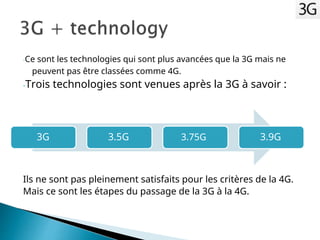 -Ce sont les technologies qui sont plus avancées que la 3G mais ne
peuvent pas être classées comme 4G.
-Trois technologies sont venues après la 3G à savoir :
3G 3.5G 3.75G 3.9G
Ils ne sont pas pleinement satisfaits pour les critères de la 4G.
Mais ce sont les étapes du passage de la 3G à la 4G.
 