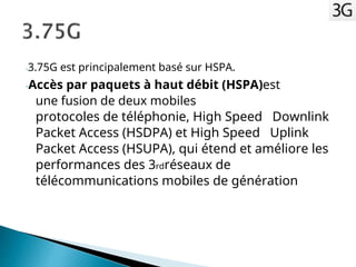 -3.75G est principalement basé sur HSPA.
-Accès par paquets à haut débit (HSPA)est
une fusion de deux mobiles
protocoles de téléphonie, High Speed Downlink
Packet Access (HSDPA) et High Speed Uplink
Packet Access (HSUPA), qui étend et améliore les
performances des 3rdréseaux de
télécommunications mobiles de génération
 