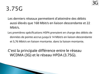 -Les derniers réseaux permettent d'atteindre des débits
aussi élevés que 168 Mbit/s en liaison descendante et 22
Mbit/s.
-Les premières spécifications HSPA prenaient en charge des débits de
données de pointe accrus jusqu'à 14 Mbit/s en liaison descendante
et 5,76 Mbit/s en liaison montante. dans la liaison montante.
-C'est la principale différence entre le réseau
WCDMA (3G) et le réseau HPDA (3.75G).
 