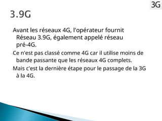 -Avant les réseaux 4G, l'opérateur fournit
Réseau 3.9G, également appelé réseau
pré-4G.
-Ce n'est pas classé comme 4G car il utilise moins de
bande passante que les réseaux 4G complets.
-Mais c'est la dernière étape pour le passage de la 3G
à la 4G.
 
