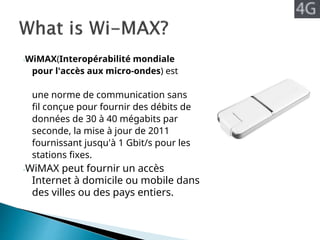 -WiMAX(Interopérabilité mondiale
pour l'accès aux micro-ondes) est
une norme de communication sans
fil conçue pour fournir des débits de
données de 30 à 40 mégabits par
seconde, la mise à jour de 2011
fournissant jusqu'à 1 Gbit/s pour les
stations fixes.
-WiMAX peut fournir un accès
Internet à domicile ou mobile dans
des villes ou des pays entiers.
 