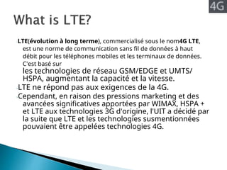 -LTE(évolution à long terme), commercialisé sous le nom4G LTE,
est une norme de communication sans fil de données à haut
débit pour les téléphones mobiles et les terminaux de données.
C'est basé sur
les technologies de réseau GSM/EDGE et UMTS/
HSPA, augmentant la capacité et la vitesse.
-LTE ne répond pas aux exigences de la 4G.
-Cependant, en raison des pressions marketing et des
avancées significatives apportées par WIMAX, HSPA +
et LTE aux technologies 3G d'origine, l'UIT a décidé par
la suite que LTE et les technologies susmentionnées
pouvaient être appelées technologies 4G.
 