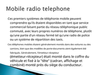-Ces premiers systèmes de téléphonie mobile peuvent
comprendre qu'ils étaient disponibles en tant que service
commercial faisant partie du réseau téléphonique public
commuté, avec leurs propres numéros de téléphone, plutôt
qu'une partie d'un réseau fermé tel qu'une radio de police
ou un système de répartition des taxis.
-Ces téléphones mobiles étaient généralement montés dans des voitures ou des
camions, bien que des modèles de porte-documents aient également été
fabriqués. Généralement, l'émetteur-récepteur
(émetteur-récepteur) était monté dans le coffre du
véhicule et fixé à la "tête" (cadran, affichage et
combiné) monté près du siège du conducteur.
 