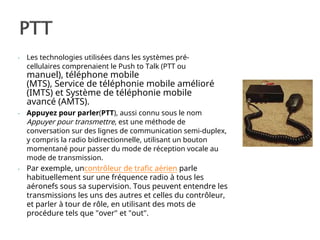 - Les technologies utilisées dans les systèmes pré-
cellulaires comprenaient le Push to Talk (PTT ou
manuel), téléphone mobile
(MTS), Service de téléphonie mobile amélioré
(IMTS) et Système de téléphonie mobile
avancé (AMTS).
- Appuyez pour parler(PTT), aussi connu sous le nom
Appuyer pour transmettre, est une méthode de
conversation sur des lignes de communication semi-duplex,
y compris la radio bidirectionnelle, utilisant un bouton
momentané pour passer du mode de réception vocale au
mode de transmission.
- Par exemple, uncontrôleur de trafic aérien parle
habituellement sur une fréquence radio à tous les
aéronefs sous sa supervision. Tous peuvent entendre les
transmissions les uns des autres et celles du contrôleur,
et parler à tour de rôle, en utilisant des mots de
procédure tels que "over" et "out".
 