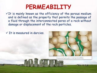 PERMEABILITY
It is mainly known as the efficiency of the porous medium
and is defined as the property that permits the passage of
a fluid through the interconnected pores of a rock without
damage or displacement of the rock particles.
 It is measured in darcies.
 