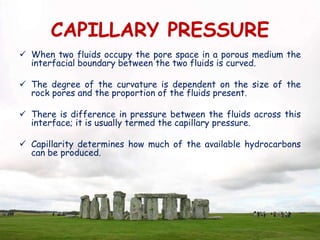 CAPILLARY PRESSURE
 When two fluids occupy the pore space in a porous medium the
interfacial boundary between the two fluids is curved.
 The degree of the curvature is dependent on the size of the
rock pores and the proportion of the fluids present.
 There is difference in pressure between the fluids across this
interface; it is usually termed the capillary pressure.
 Capillarity determines how much of the available hydrocarbons
can be produced.
 