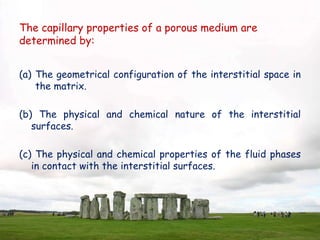 The capillary properties of a porous medium are
determined by:
(a) The geometrical configuration of the interstitial space in
the matrix.
(b) The physical and chemical nature of the interstitial
surfaces.
(c) The physical and chemical properties of the fluid phases
in contact with the interstitial surfaces.
 