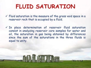 FLUID SATURATION
 Fluid saturation is the measure of the gross void space in a
reservoir rock that is occupied by a fluid.
 In place determination of reservoir fluid saturation
consist in analyzing reservoir core samples for water and
oil, the saturation in gas being obtained by differences
since the sum of the saturations in the three fluids is
equal to unity.
 