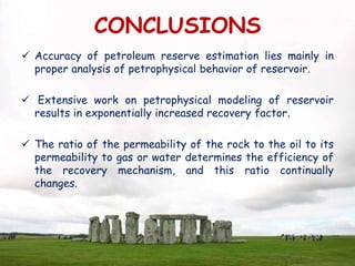 CONCLUSIONS
 Accuracy of petroleum reserve estimation lies mainly in
proper analysis of petrophysical behavior of reservoir.
 Extensive work on petrophysical modeling of reservoir
results in exponentially increased recovery factor.
 The ratio of the permeability of the rock to the oil to its
permeability to gas or water determines the efficiency of
the recovery mechanism, and this ratio continually
changes.
 