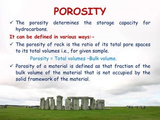 POROSITY
 The porosity determines the storage capacity for
hydrocarbons.
It can be defined in various ways:-
 The porosity of rock is the ratio of its total pore spaces
to its total volumes i.e., for given sample.
Porosity = Total volumes –Bulk volume.
 Porosity of a material is defined as that fraction of the
bulk volume of the material that is not occupied by the
solid framework of the material.
 