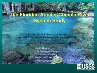 The Floridan Aquifer/Chipola River
System Study
Christy Crandall
U.S. Geological Survey
Tallahassee, Florida
850 942-9500 ext. 3030
crandall@usgs.gov
Funded by: U.S. Geological Survey
National Water Quality Assessment Program (NAWQA)
and
Florida Department of Environmental Protection (FDEP)
 