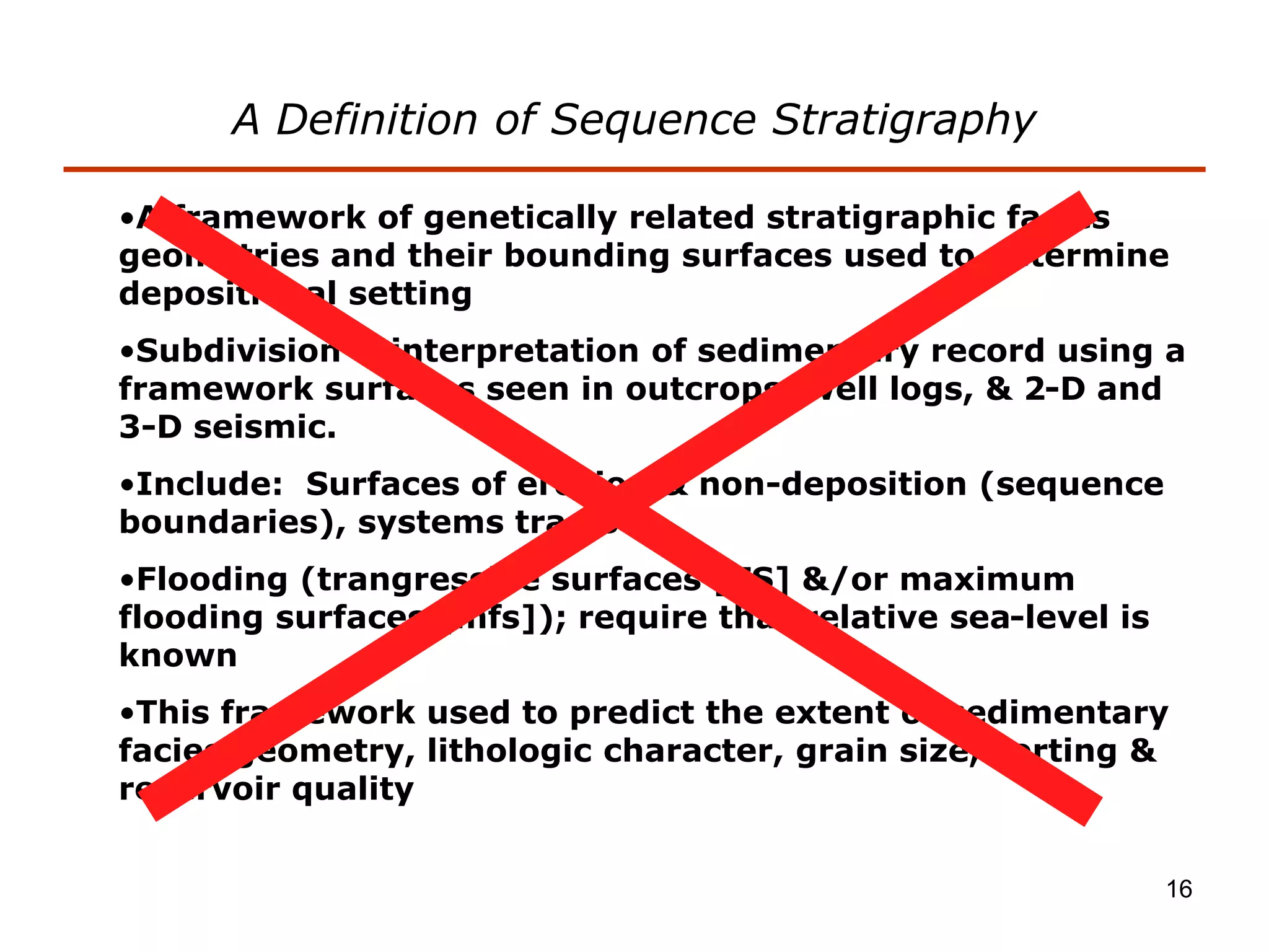 16
•A framework of genetically related stratigraphic facies
geometries and their bounding surfaces used to determine
depositional setting
•Subdivision & interpretation of sedimentary record using a
framework surfaces seen in outcrops, well logs, & 2-D and
3-D seismic.
•Include: Surfaces of erosion & non-deposition (sequence
boundaries), systems tracts
•Flooding (trangressive surfaces [TS] &/or maximum
flooding surfaces [mfs]); require that relative sea-level is
known
•This framework used to predict the extent of sedimentary
facies geometry, lithologic character, grain size, sorting &
reservoir quality
A Definition of Sequence Stratigraphy
 