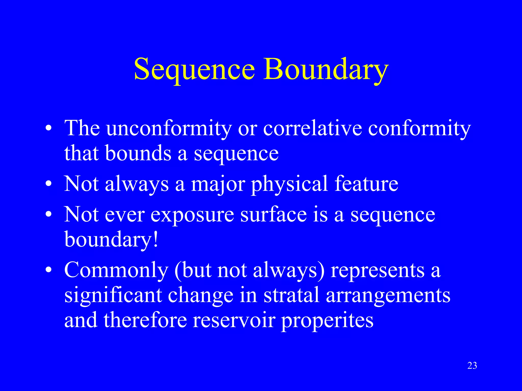 23
Sequence Boundary
• The unconformity or correlative conformity
that bounds a sequence
• Not always a major physical feature
• Not ever exposure surface is a sequence
boundary!
• Commonly (but not always) represents a
significant change in stratal arrangements
and therefore reservoir properites
 